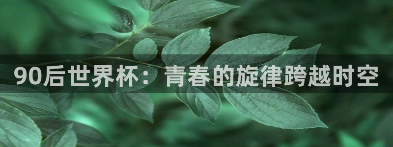 女足世界杯直播在线观看免费高清:90后世界杯:青春的旋律跨越时空
